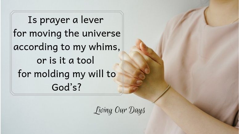 Before asking myself whether prayer works, let me first define my terms. Is prayer a lever for moving the universe according to my whims, or is it a tool for molding my will to God’s?
