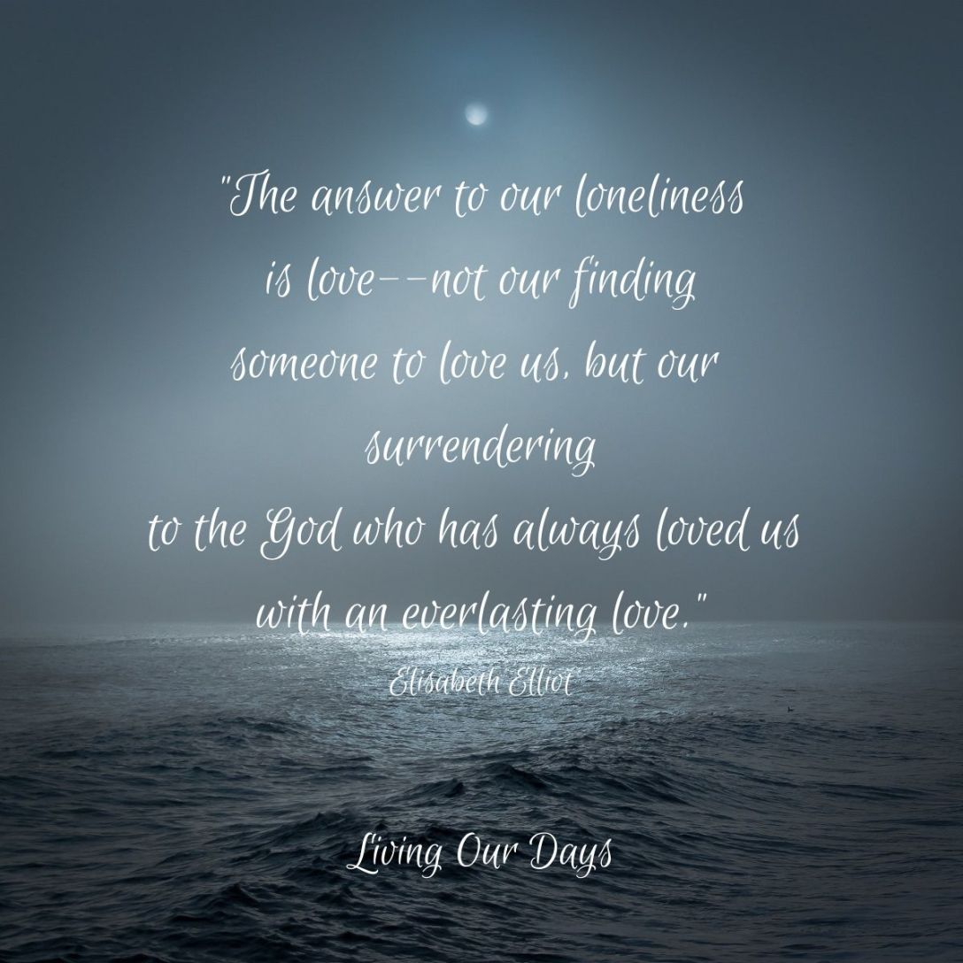 "The answer to our loneliness is love--not our finding someone to love us, but our surrendering to the God who has always loved us with an everlasting love." Elisabeth Elliot