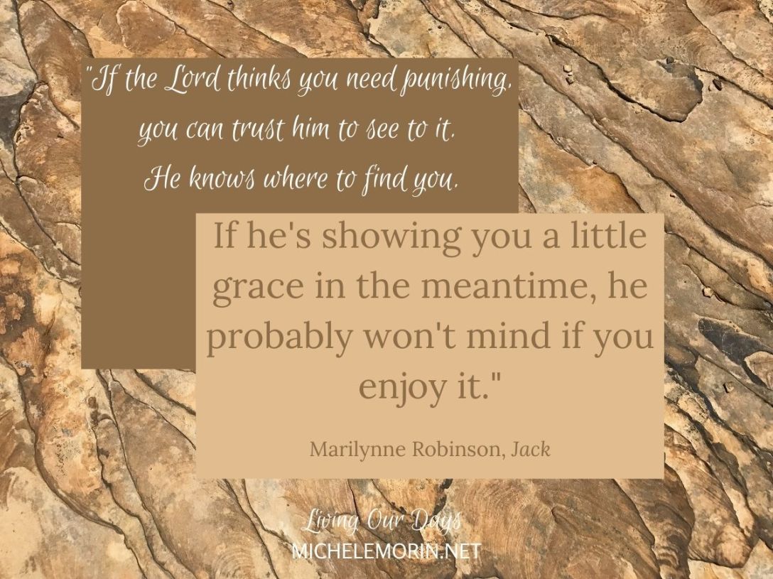 "If the Lord thinks you need punishing, you can trust him to see to it. He knows where to find you. If he's showing you a little grace in the meantime, he probably won't mind if you enjoy it." Marilynne Robinson