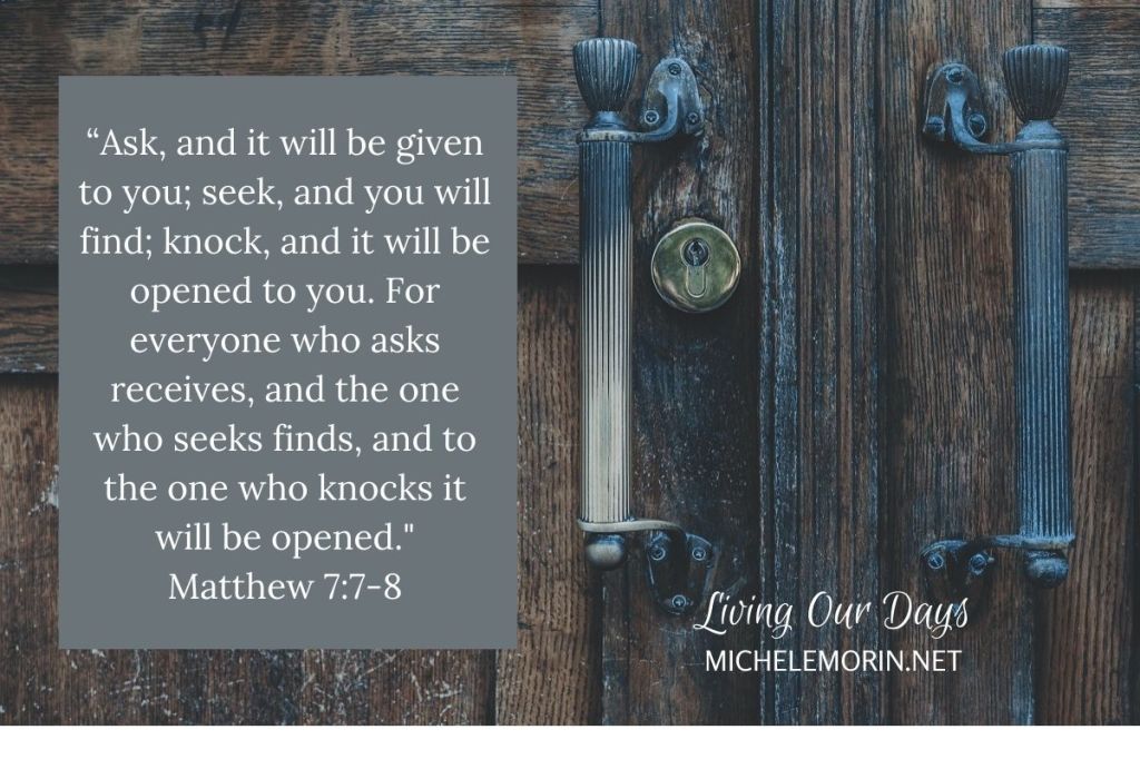 “Ask, and it will be given to you; seek, and you will find; knock, and it will be opened to you. For everyone who asks receives, and the one who seeks finds, and to the one who knocks it will be opened." Matthew 7:7-8